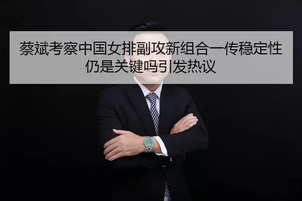 蔡斌考察中国女排副攻新组合一传稳定性仍是关键吗引发热议