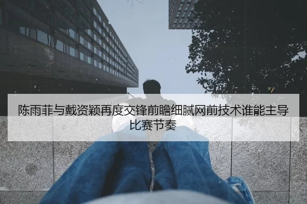 陈雨菲与戴资颖再度交锋前瞻细腻网前技术谁能主导比赛节奏