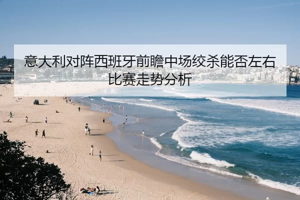 意大利对阵西班牙前瞻中场绞杀能否左右比赛走势分析