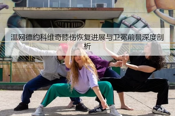 温网德约科维奇膝伤恢复进展与卫冕前景深度剖析