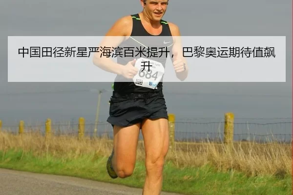 中国田径新星严海滨百米提升，巴黎奥运期待值飙升