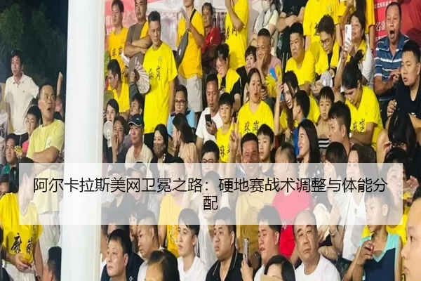 阿尔卡拉斯美网卫冕之路：硬地赛战术调整与体能分配