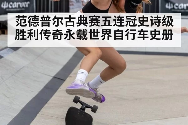 范德普尔古典赛五连冠史诗级胜利传奇永载世界自行车史册