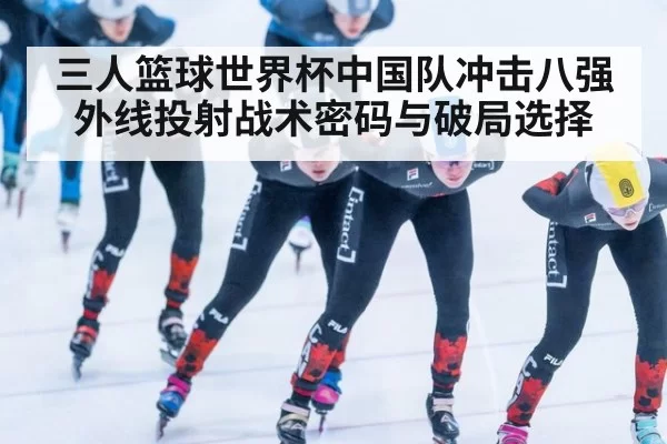 三人篮球世界杯中国队冲击八强外线投射战术密码与破局选择