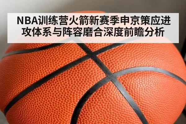 NBA训练营火箭新赛季申京策应进攻体系与阵容磨合深度前瞻分析