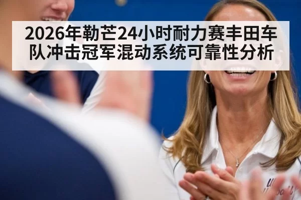 2026年勒芒24小时耐力赛丰田车队冲击冠军混动系统可靠性分析